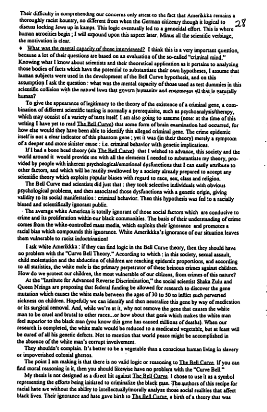 ‘Thei difculty in comprebending ourconcerns nly aest 0 the fact tat Amerkkka emains & thoroughly racist kouney, 20 &:Ternt o whethe German cizeary though i ogicalto 2§ discusslocking Jws vp a kamps. Thi logi evearual led 10 # genocidal efor. This is where bumen arociiesbega; il xpousd pon s aspectlter, Mimus al he sieniic verbiage, the motivaion s cew.   Mhat was she okl caacie of hase nerviewed? | ik tis s 8 very important quesion, because o ofthei quesions e based oa an evalusion of the -called erimiaalwind " Knowing what 1 now sbout scieists and thei theoretica appliction s i pertains 1o analyzing those badie of facts which have the potenial (o ubstaninte thex owe bypotbeses, | assune that buman subjcts were wsed a th development o e Bell utve bypotbest, ind oa this assumption | ask the quesion : what was the mestal capacity of those used s test dumnies i ks sclesfc colision withth sanrl ws tht v i 4nd ovomts Al 4 e racally bumaa?  ‘To givethe appearance oflegimacy 10 the theory of he exisence of 3 criisa gene, & com- binaion of different senic esing is sormally a rerequisie, such s prychounslysiherspy, ‘which may coasist of s vasiety ofessitsell.| o goiag 10 assume (oot at the ime of this ‘g [ Baveyet 0 r63d Tha Bell Cucye)that some form of brsa examinaio had oceuted, for Bow el wouldthey bave been bl to idenify this alleed criminl gae. The crime epidemic el not & clar idicaor of this phantom gen  yet & was (1 thel heory) merly & sympiom of s deeper and more st cuse .. criminal behavior with geneic implctions.  11 had o bone head theory (s The Rell Curus) that | wished 1 sdvasce, this sciey aad the workd arousd i woukd provid e with ll he clemenss | nceded 10 ubsaniat my theory, pro- vided by people with nherentpaychologicaiemationa dysfacions ths  can ealy aribu to other facors, aad which il e -vaddly swallowed by sociey already prepared t accept any seeasiictheory which explit Fopular biases wthregard 10 race, sex, clss and eligion  The BellCurve cud scieiss did justthat : tey 100k seleciv iadividusls with obvious paychological problecs,and then associated those dyshuncions wih s geetc origin, validiy o it ocial masifematon: crminal behvior Tha this bypothesis was fed biased and sceniically ignoram public.  ‘The average whikc American s totly ignoras of those socilfctors which we coaducive 1o ‘i andis profferation wii our lck communiie. The bsi of thei undertanding of rtme comes from the while-<oniroled mass medis, which exploits thels igaorance and promotes s racal bias which compounds hisignorance. White Amerikkka’signaraaceof ur situaion eaves them wineabl to racist indocnaton!  Tk white Amerkka : ifthy can id logic i the BellCurve theory, then hey should have 50 problem it the “Curve Bell Theory.” According 10 wich : f his society, semul assai, ehild molesation and the sbducsion o cidren w reaching epideic proponions, and sccording 0 4l i, th wiite male i the pimary perperato of these heinous crimes agaastchikien. How do we otectcur chidren,the most inerable of ou cizens, om erimesof i aanre?  At the “Tnsinae for Advanced Reverse Discriminaion,” the socal sintis Shaka Zulu 1nd Queea Nings e proponia tht ederal unding e alowesfor research o discover the geoe. ‘mutrion which causes the white mle berween th 3§23 0f 30 10 50 to infct such pervered sickness on chikdren. Hopefuly we ca ideaify and then newraliz thi gene by why of medication oritssugicalremoval. And, whie wereat i, why o remove the gene that cauesthe white 4010 be cruel and beutal 1 athr aces..of ow abovi that g which makes the white man el superio 0 the black man (you know this gene hascaused ilions of deths). When our eescarch s completed, e whit male wouldbe reduced 1o s medicaed vegetabie, but t feast will e cured of ll i geneiic defct. Not o meniion that workd pesce might b accamplisbed n the abscnce of the whi ma’s comupt invvement.  “They shoulda’s complin ’ bette 0 be & vegetabl than & conscous buman viag i savery o impovershed colosial ghetos.  “The poia 1 making i that tere i 80 valdlogi o reasosing to The BellCurv: I you can ind mora reasoniag i, e you should kewise have 0o problem with the “Curve Bell*  My thesi i o designed a3 diroct hit against The Bell Cuve | chose (o use i 438 symbol reptesning he fforts being iiiated 10 criinaize the black an. The nuthors of his recpe for acia bate e withousthe abily 10 inelecnalymorally analyze those ocil feles that affect Black ves. This igaorance and hate gave bihto The Aell Curve, » bih of 8 theory that was  acaly  
